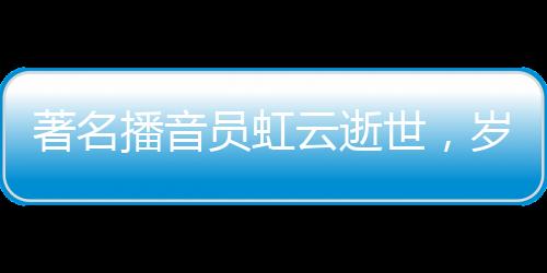 著名播音員虹云逝世，歲月留聲留下永恒的回響