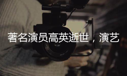 著名演員高英逝世，演藝界的巨大損失