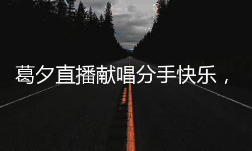 葛夕直播獻唱分手快樂，為楊子送上深情告別