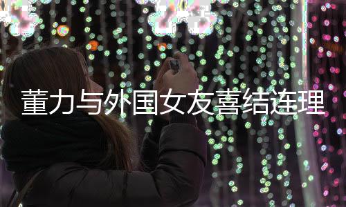 董力與外國女友喜結(jié)連理，跨國愛情邁入人生新階段