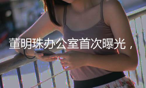 董明珠辦公室首次曝光，揭秘商界鐵娘子的工作空間
