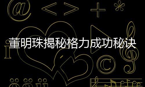 董明珠揭秘格力成功秘訣，廣告節(jié)約十幾億的智慧決策之道