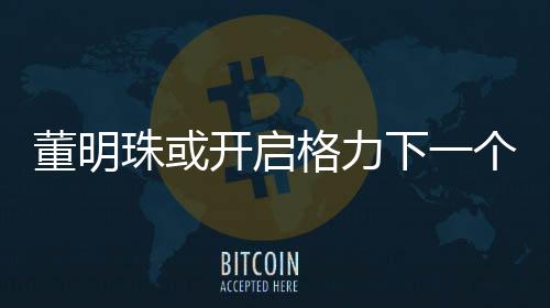 董明珠或開啟格力下一個三年任期，展望與期待