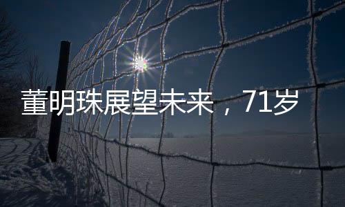 董明珠展望未來，71歲的她計(jì)劃再干三年