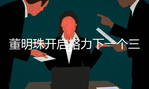 董明珠開(kāi)啟格力下一個(gè)三年任期——引領(lǐng)未來(lái)發(fā)展的新篇章
