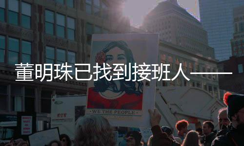 董明珠已找到接班人——新任領(lǐng)導(dǎo)者的崛起與企業(yè)文化傳承