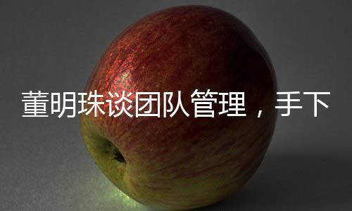 董明珠談團(tuán)隊(duì)管理，手下人不敢拍馬奉承，揭示真實(shí)職場(chǎng)生態(tài)