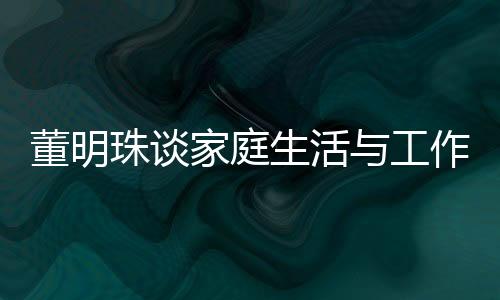 董明珠談家庭生活與工作界限，不太喜歡員工到家里