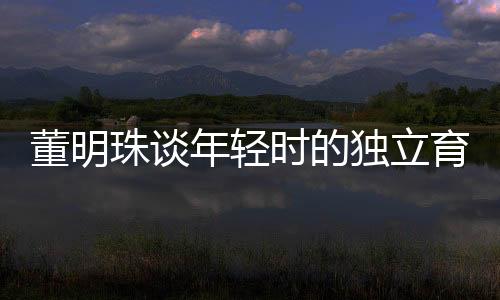 董明珠談年輕時(shí)的獨(dú)立育兒觀，不靠父母，自己帶娃
