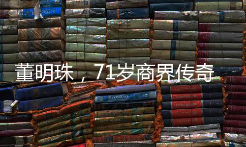 董明珠，71歲商界傳奇，再續(xù)三年輝煌