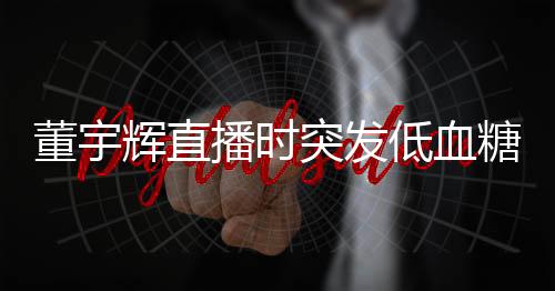 董宇輝直播時突發(fā)低血糖事件紀(jì)實
