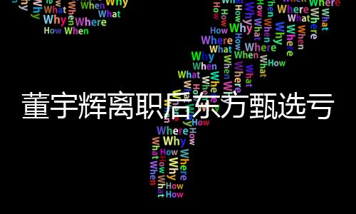 董宇輝離職后東方甄選虧近億元，深度解讀與影響分析
