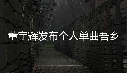 董宇輝發(fā)布個人單曲吾鄉(xiāng)，音樂之旅全新啟程