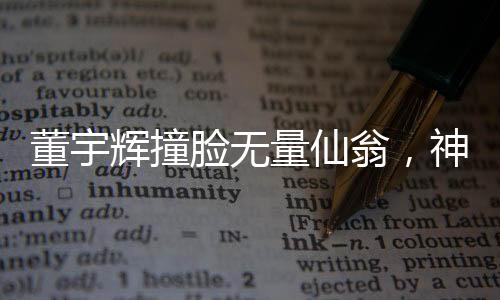 董宇輝撞臉無(wú)量仙翁，神秘交匯引發(fā)熱議