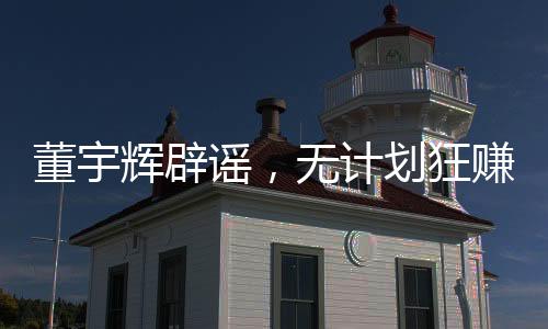 董宇輝辟謠，無計劃狂賺28億，力守信譽之旅的新征程（以下為文章正文）