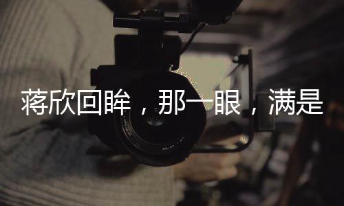 蔣欣回眸，那一眼，滿是不舍的眷戀與情感波動（文）