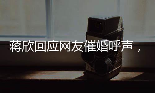 蔣欣回應(yīng)網(wǎng)友催婚呼聲，談婚姻、事業(yè)與未來的展望
