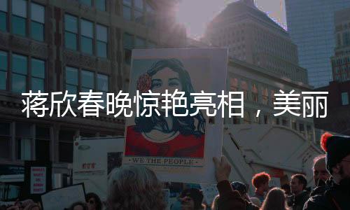 蔣欣春晚驚艷亮相，美麗動(dòng)人