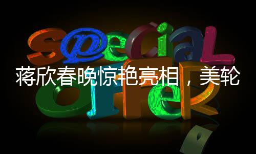 蔣欣春晚驚艷亮相，美輪美奐如畫中人