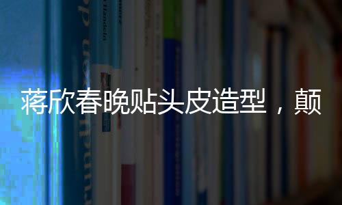 蔣欣春晚貼頭皮造型，顛覆傳統(tǒng)審美，展現(xiàn)時尚新風(fēng)尚