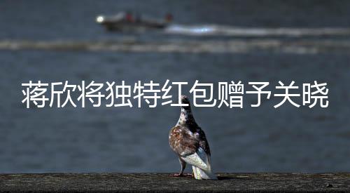 蔣欣將獨(dú)特紅包贈予關(guān)曉彤，真摯友情閃耀瞬間