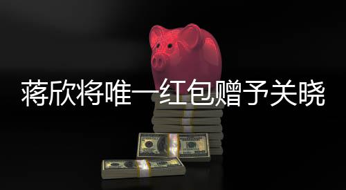 蔣欣將唯一紅包贈(zèng)予關(guān)曉彤，真摯友情見證