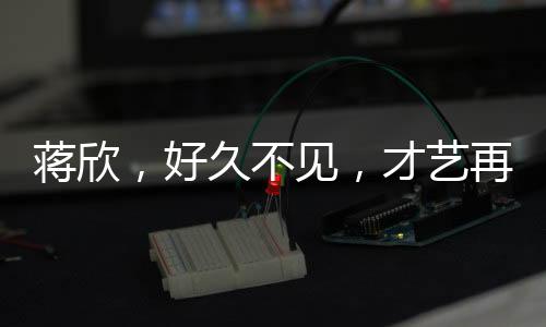 蔣欣，好久不見(jiàn)，才藝再現(xiàn)舞臺(tái)，引領(lǐng)新時(shí)代風(fēng)尚