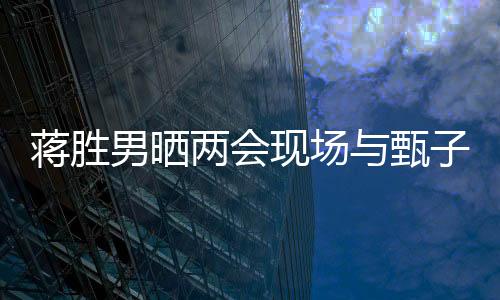 蔣勝男曬兩會現(xiàn)場與甄子丹同框照，跨界交流展現(xiàn)文化影響力