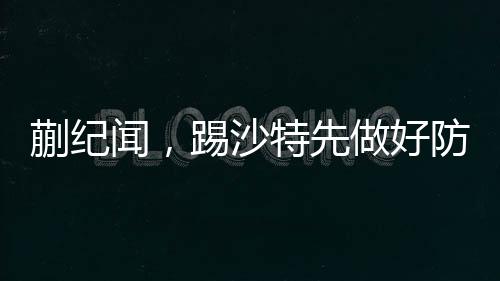 蒯紀聞，踢沙特先做好防守——備戰(zhàn)策略與前瞻