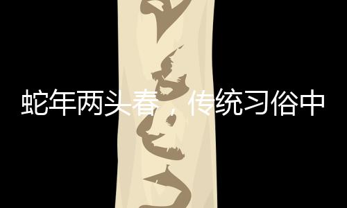 蛇年兩頭春，傳統(tǒng)習(xí)俗中的躲春現(xiàn)象解讀