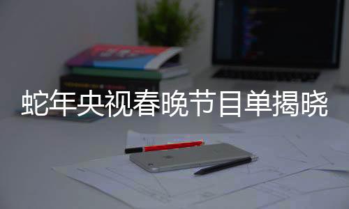 蛇年央視春晚節(jié)目單揭曉，星光璀璨，共迎新春
