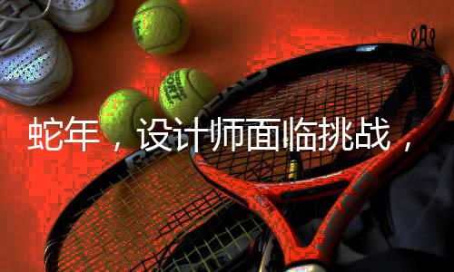 蛇年，設計師面臨挑戰(zhàn)，一場壓力與創(chuàng)意的較量