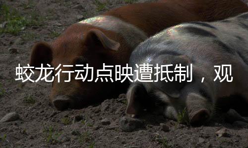蛟龍行動(dòng)點(diǎn)映遭抵制，觀眾理由一致，引發(fā)深度思考