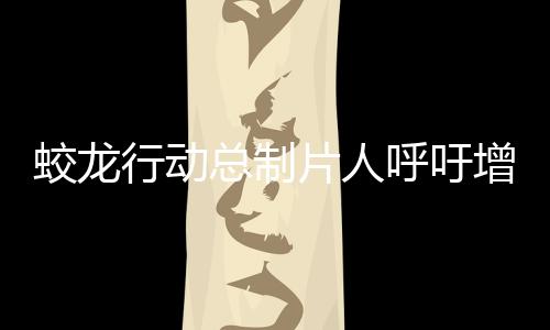 蛟龍行動(dòng)總制片人呼吁增加排片——期待更多觀眾領(lǐng)略精彩之作