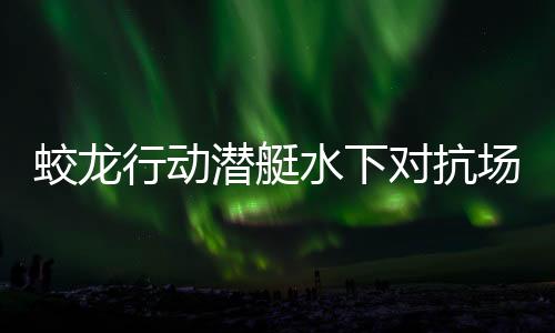 蛟龍行動(dòng)潛艇水下對(duì)抗場(chǎng)面超燃，引爆視覺盛宴
