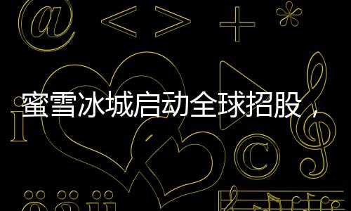 蜜雪冰城啟動全球招股，掀開連鎖加盟品牌全新篇章