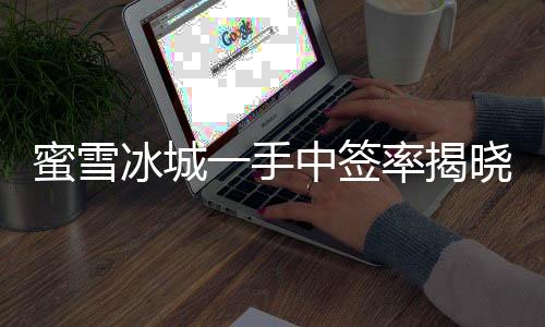 蜜雪冰城一手中簽率揭曉，僅有8%，成功中簽者率先品嘗夏日甜蜜新體驗