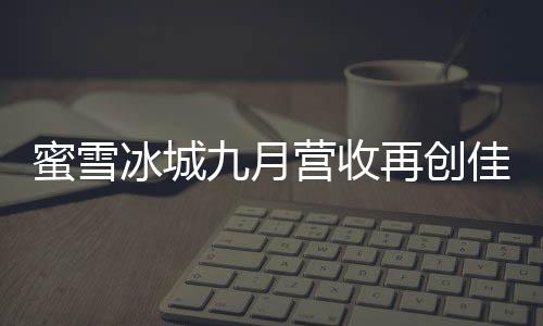 蜜雪冰城九月營收再創(chuàng)佳績，賺取35億，展現(xiàn)強(qiáng)勁增長勢頭