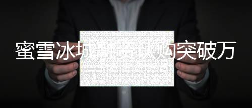 蜜雪冰城融資認(rèn)購?fù)黄迫f億港元大關(guān)，投資熱潮持續(xù)涌動