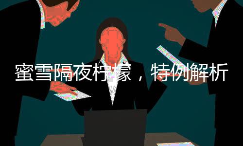蜜雪隔夜檸檬，特例解析與消費(fèi)警示