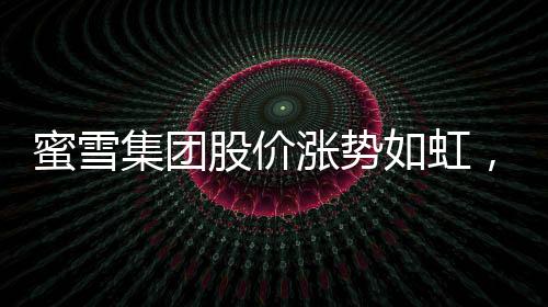 蜜雪集團股價漲勢如虹，市值逼近千億港元大關(guān)——市場矚目下的投資熱點