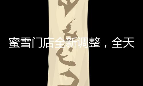 蜜雪門店全新調(diào)整，全天候營業(yè)，滿足消費(fèi)者需求