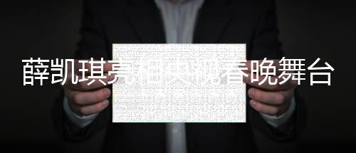 薛凱琪亮相央視春晚舞臺，驚艷演繹助其一舉出圈