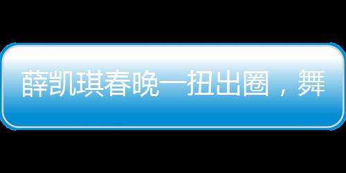 薛凱琪春晚一扭出圈，舞臺魅力引爆全網(wǎng)熱議