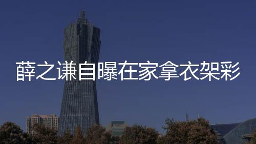 薛之謙自曝在家拿衣架彩排，獨(dú)特排練方式展現(xiàn)無限創(chuàng)意