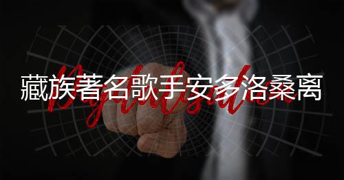 藏族著名歌手安多洛桑離世，享年XX歲，引發(fā)社會關(guān)注與悼念