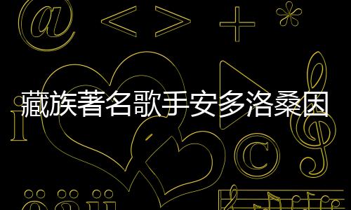 藏族著名歌手安多洛桑因病離世，音樂界痛失巨星