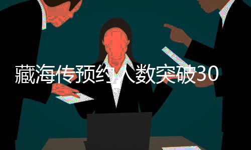 藏海傳預(yù)約人數(shù)突破300萬大關(guān)，引領(lǐng)新一輪文化熱潮