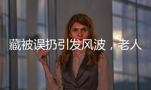 藏被誤扔引發(fā)風(fēng)波，老人驚坐病床，背后故事引人深思