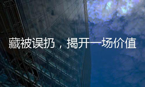 藏被誤扔，揭開(kāi)一場(chǎng)價(jià)值15萬(wàn)的巨大遺憾事件